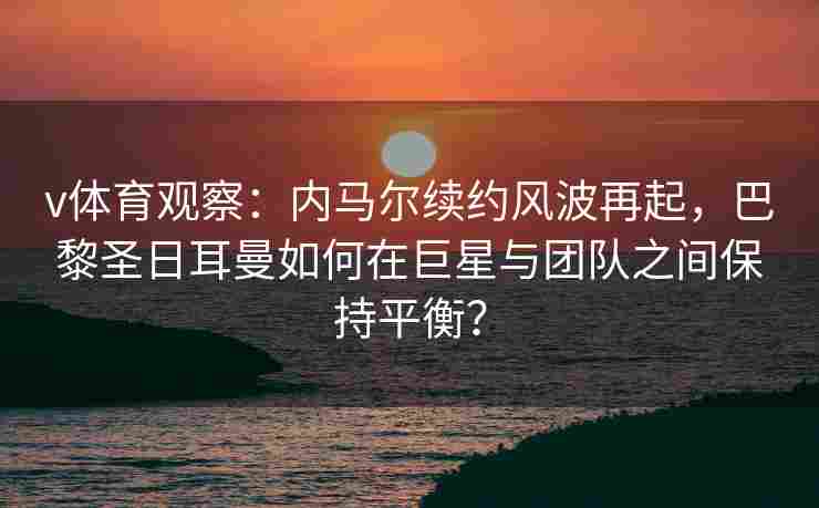 v体育观察：内马尔续约风波再起，巴黎圣日耳曼如何在巨星与团队之间保持平衡？