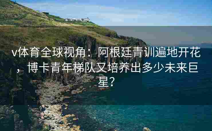 v体育全球视角：阿根廷青训遍地开花，博卡青年梯队又培养出多少未来巨星？