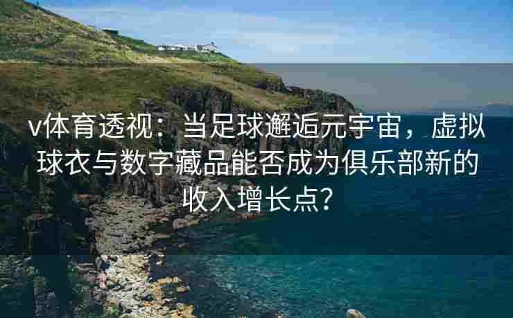 v体育透视：当足球邂逅元宇宙，虚拟球衣与数字藏品能否成为俱乐部新的收入增长点？