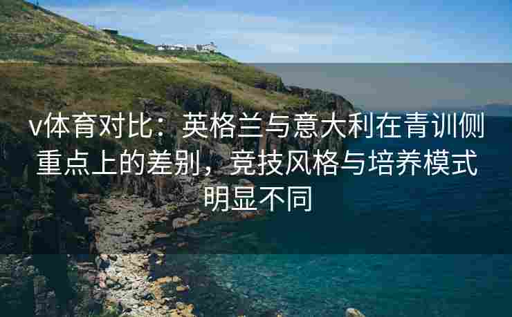 v体育对比：英格兰与意大利在青训侧重点上的差别，竞技风格与培养模式明显不同